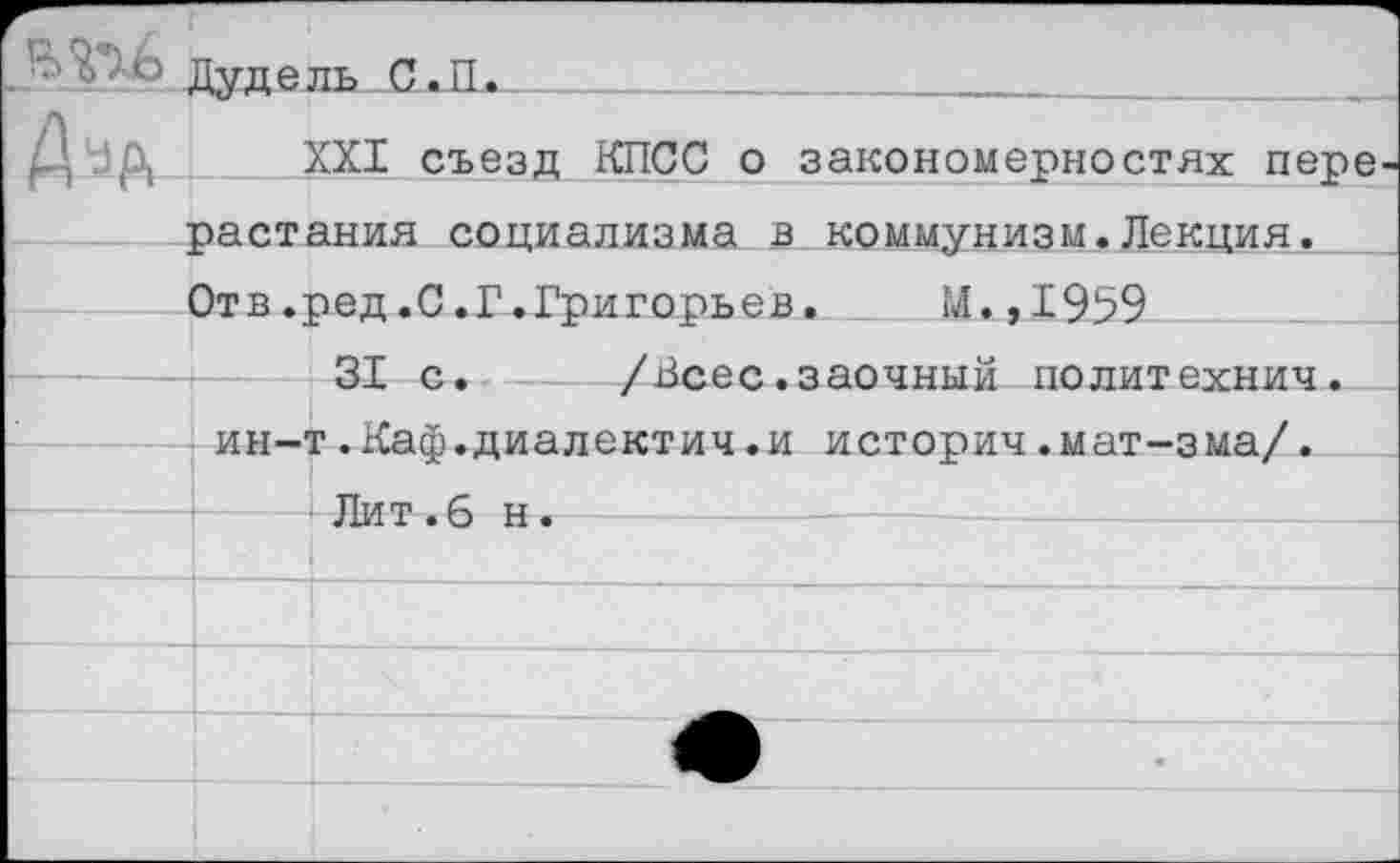 ﻿Дуд ель С.П.
	XXI съезд КПСС о закономерностях пере
	растения социализма в коммунизм.Лекция.
	Отв.ред.С.Г.Григорьев.	М.,1959
Ь		31 с.	/Всес.заочный политехнич.
	ин-т.Каф.диалектич.и историч.мат-зма/.
—	Лит.6 н.